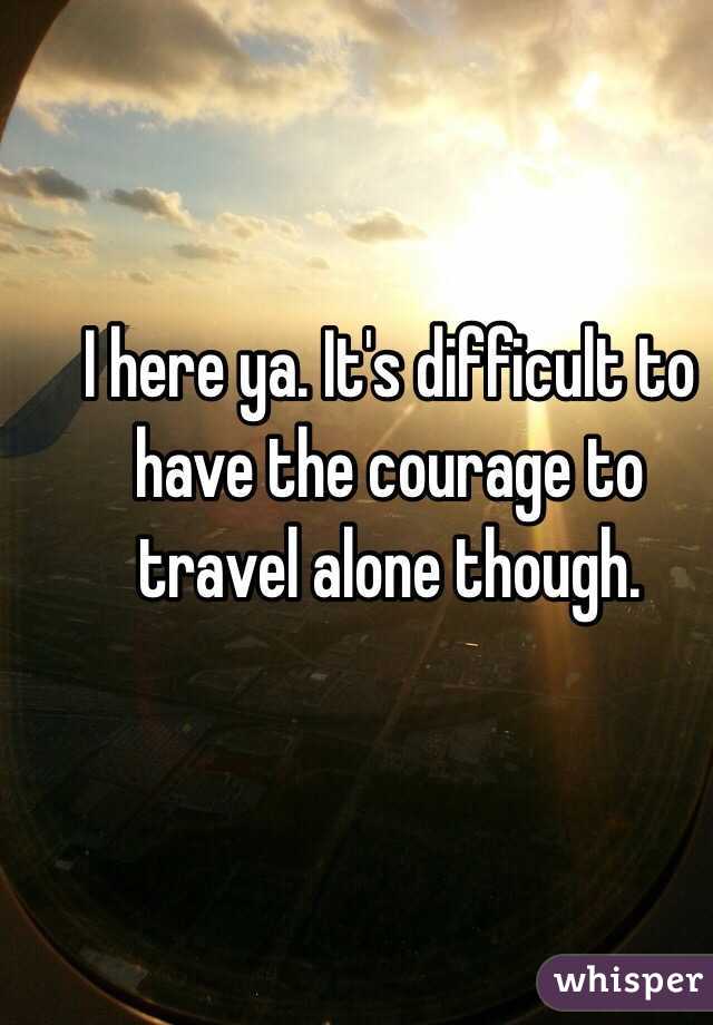 I here ya. It's difficult to have the courage to travel alone though. 