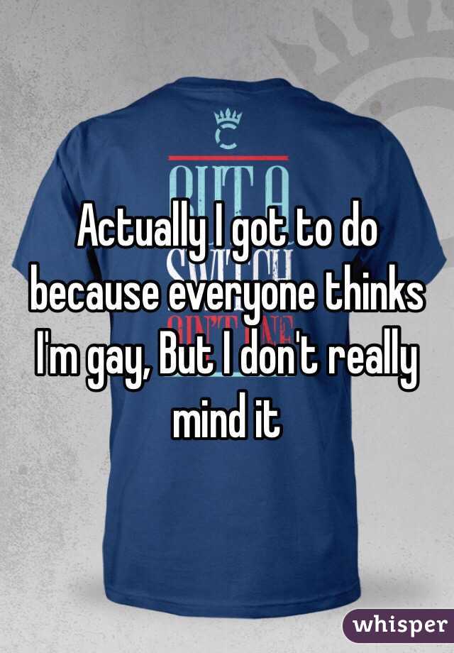 Actually I got to do because everyone thinks I'm gay, But I don't really mind it