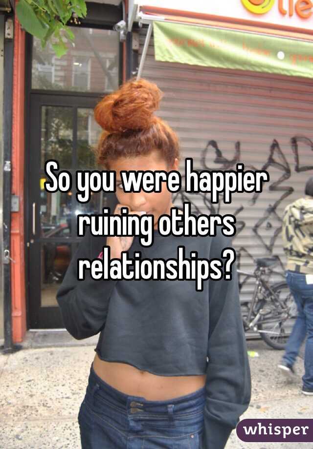 So you were happier ruining others relationships?