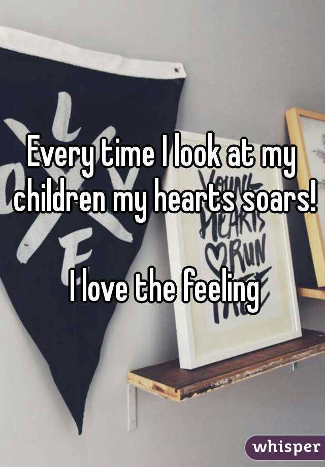 Every time I look at my children my hearts soars! 
 I love the feeling