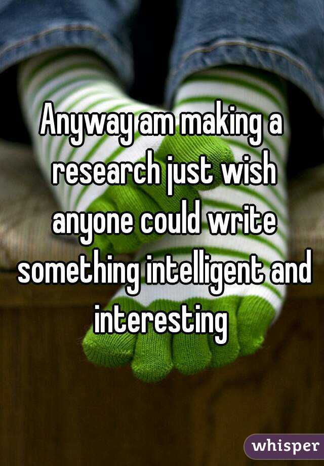 Anyway am making a research just wish anyone could write something intelligent and interesting 