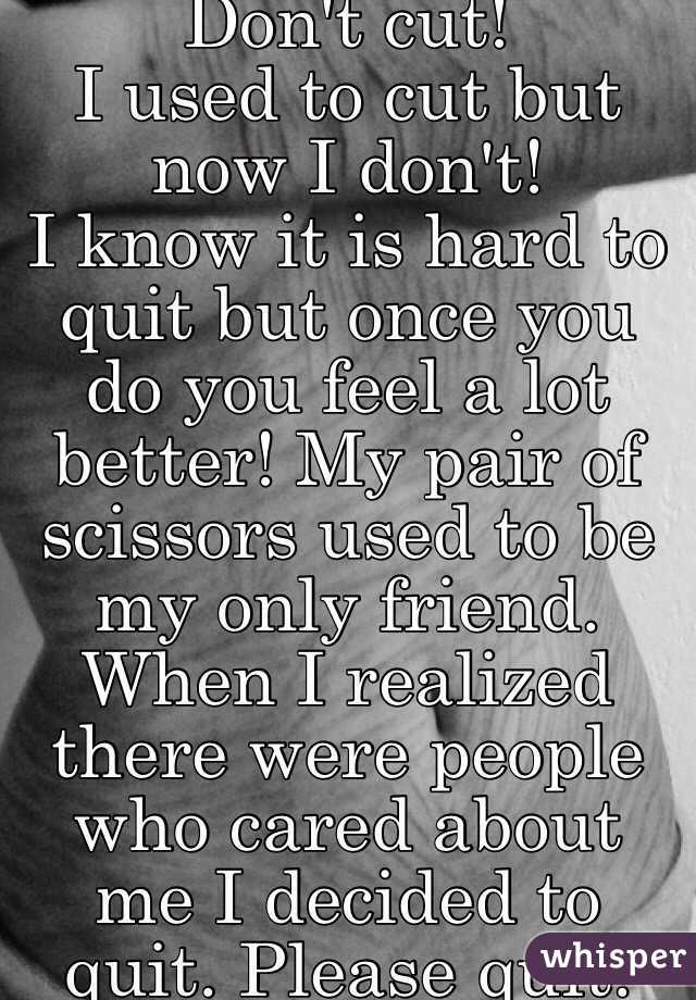 Don't cut! 
I used to cut but now I don't!
I know it is hard to quit but once you do you feel a lot better! My pair of scissors used to be my only friend. When I realized there were people who cared about me I decided to quit. Please quit.