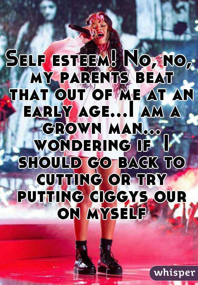 Self esteem! No, no, my parents beat that out of me at an early age...I am a grown man... wondering if  I should go back to cutting or try putting ciggys our on myself