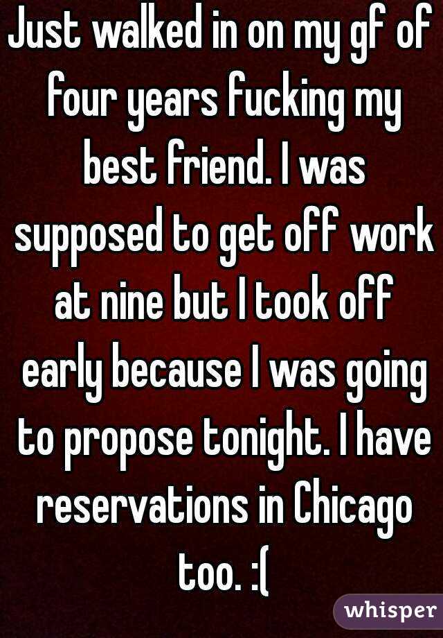 Just walked in on my gf of four years fucking my best friend. I was supposed to get off work at nine but I took off early because I was going to propose tonight. I have reservations in Chicago too. :(