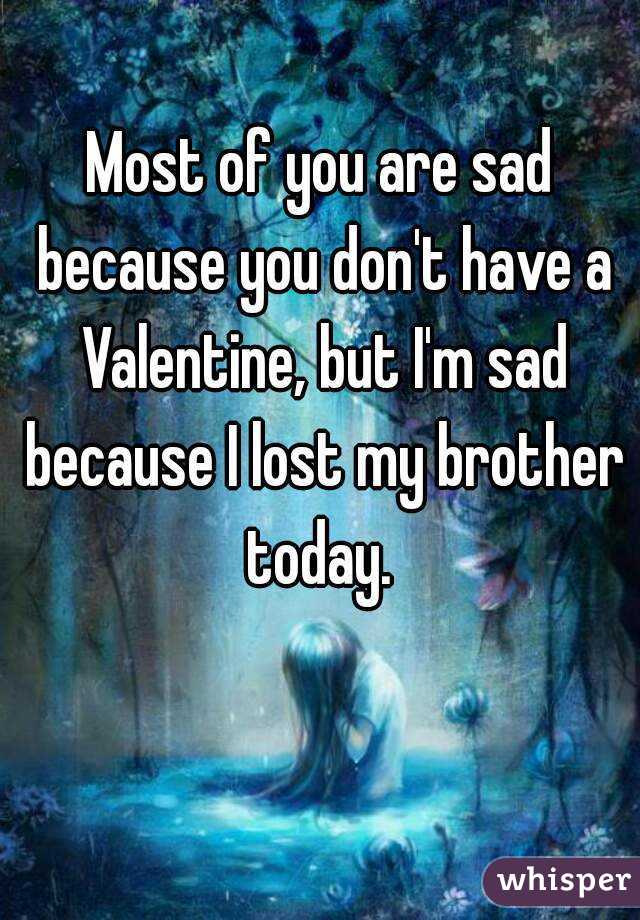 Most of you are sad because you don't have a Valentine, but I'm sad because I lost my brother today. 