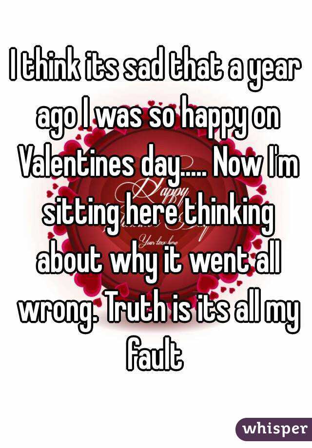 I think its sad that a year ago I was so happy on Valentines day..... Now I'm sitting here thinking about why it went all wrong. Truth is its all my fault 