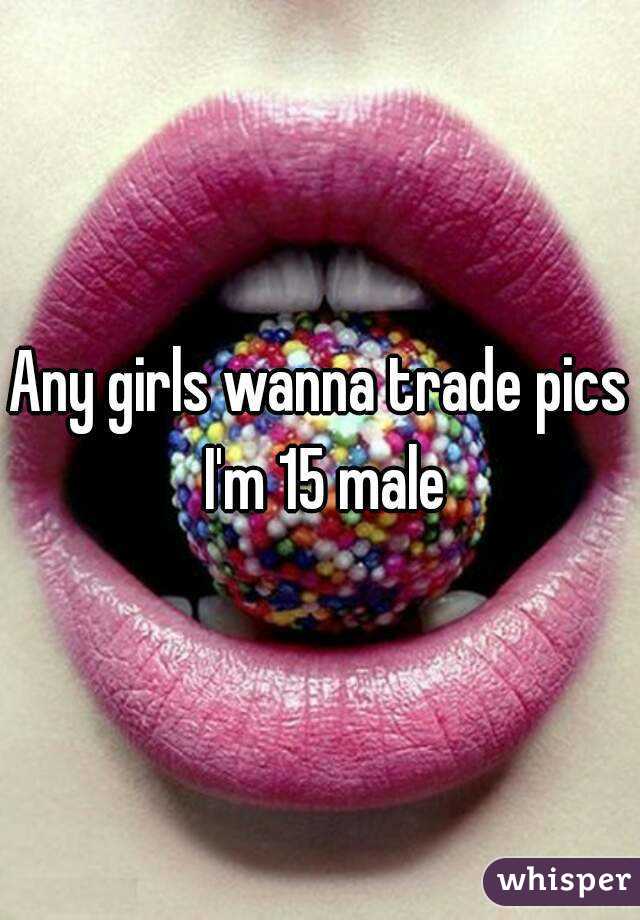 Any girls wanna trade pics I'm 15 male