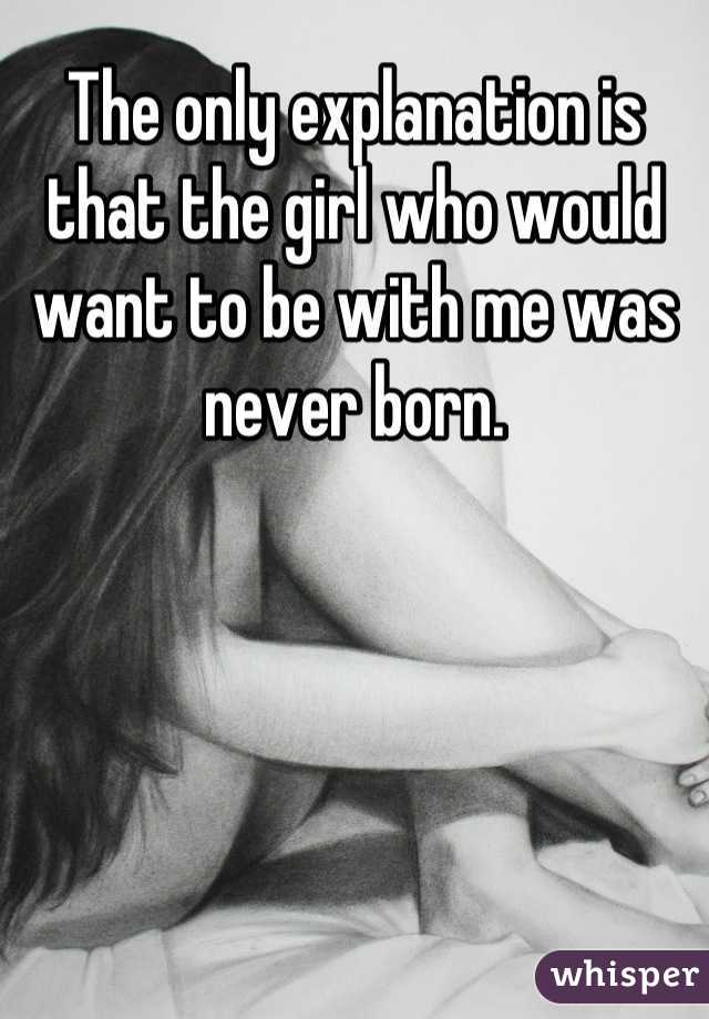 The only explanation is that the girl who would want to be with me was never born.