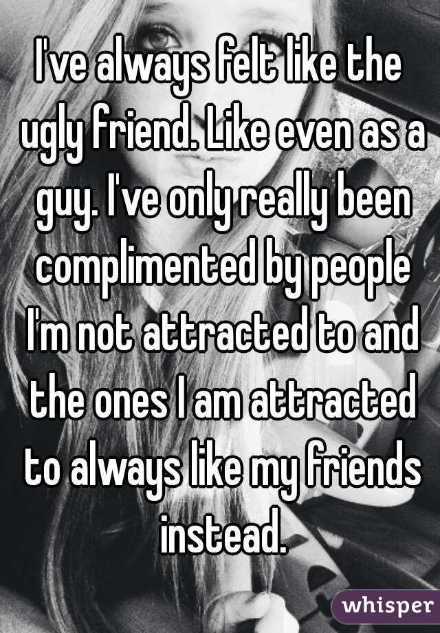 I've always felt like the ugly friend. Like even as a guy. I've only really been complimented by people I'm not attracted to and the ones I am attracted to always like my friends instead.