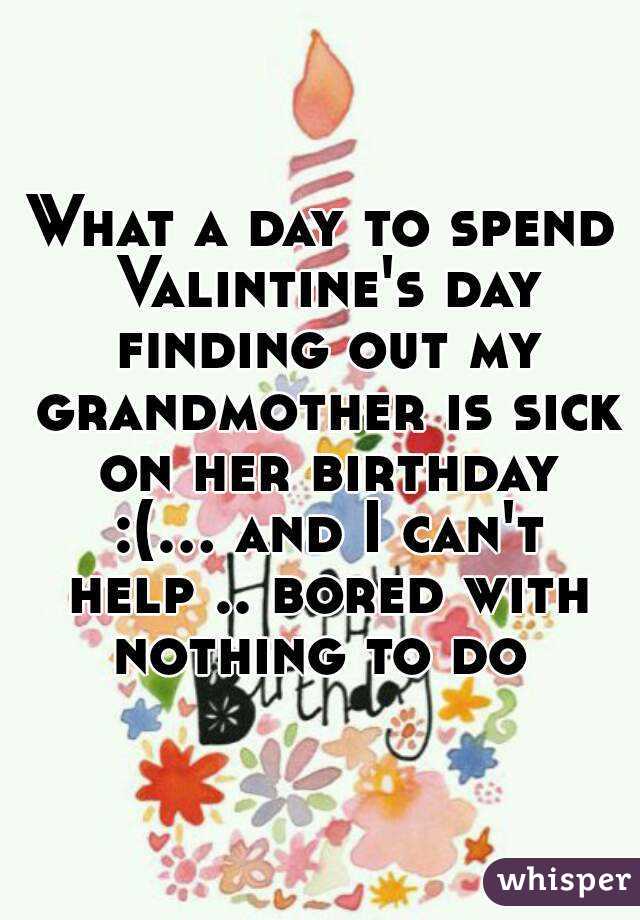 What a day to spend Valintine's day finding out my grandmother is sick on her birthday :(... and I can't help .. bored with nothing to do 