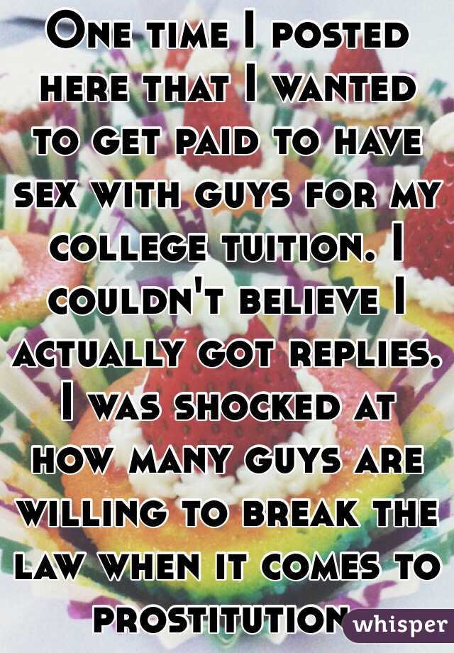 One time I posted here that I wanted to get paid to have sex with guys for my college tuition. I couldn't believe I actually got replies. I was shocked at how many guys are willing to break the law when it comes to prostitution. 