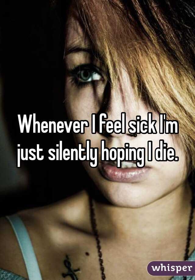 Whenever I feel sick I'm just silently hoping I die.