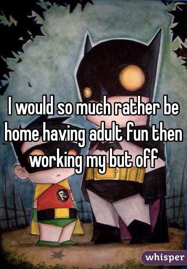 I would so much rather be home having adult fun then working my but off 