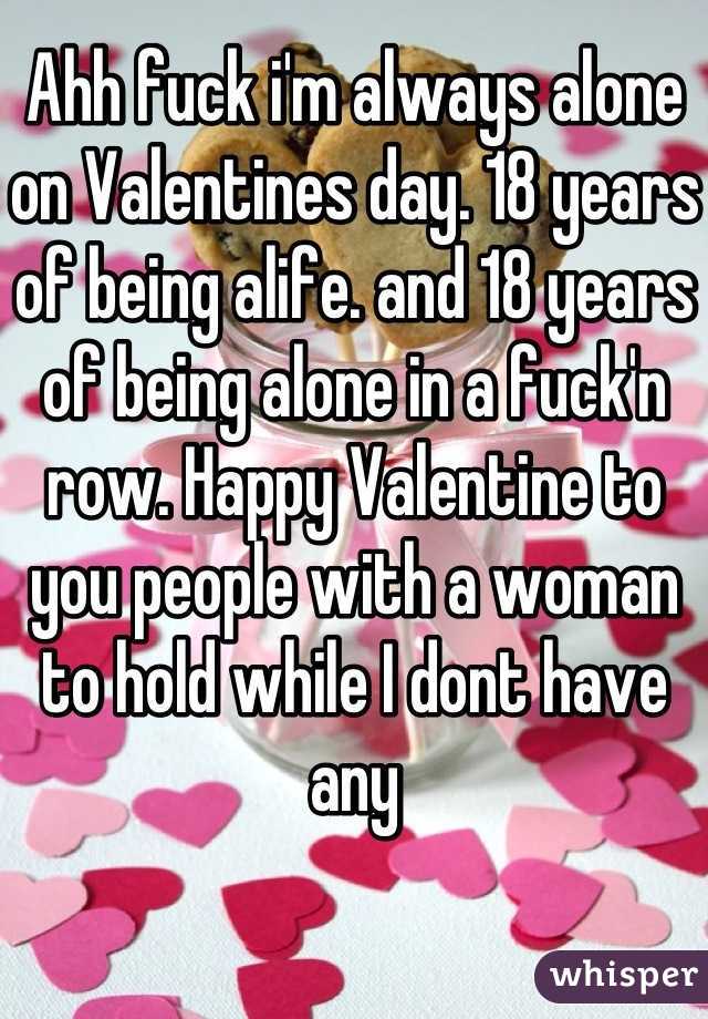 Ahh fuck i'm always alone on Valentines day. 18 years of being alife. and 18 years of being alone in a fuck'n row. Happy Valentine to you people with a woman to hold while I dont have any