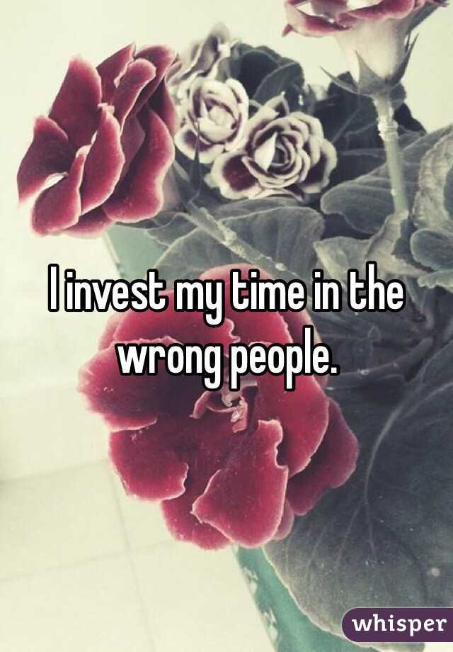 I invest my time in the wrong people.