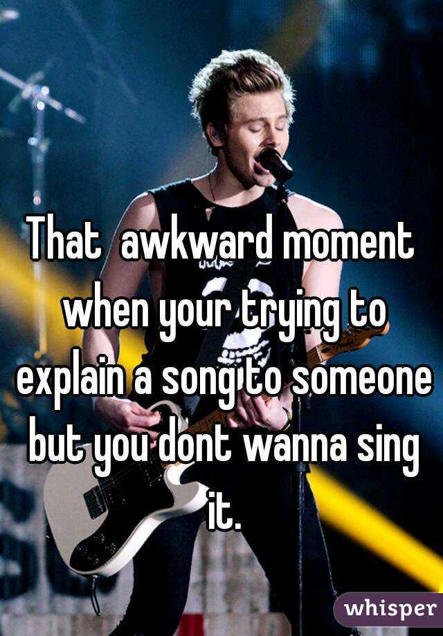 That  awkward moment when your trying to explain a song to someone but you dont wanna sing it.
