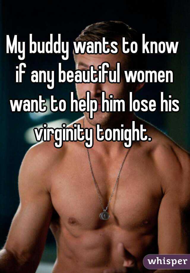 My buddy wants to know if any beautiful women want to help him lose his virginity tonight. 