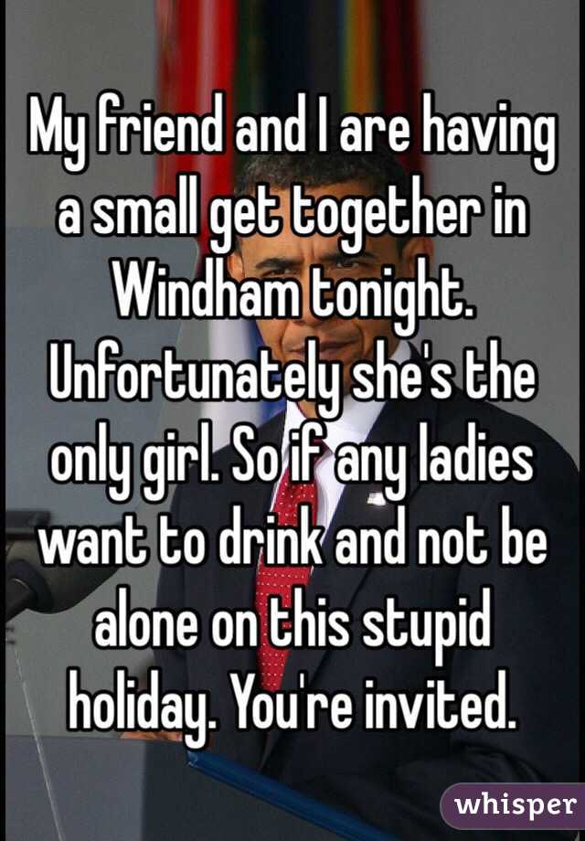 My friend and I are having a small get together in Windham tonight. Unfortunately she's the only girl. So if any ladies want to drink and not be alone on this stupid holiday. You're invited. 