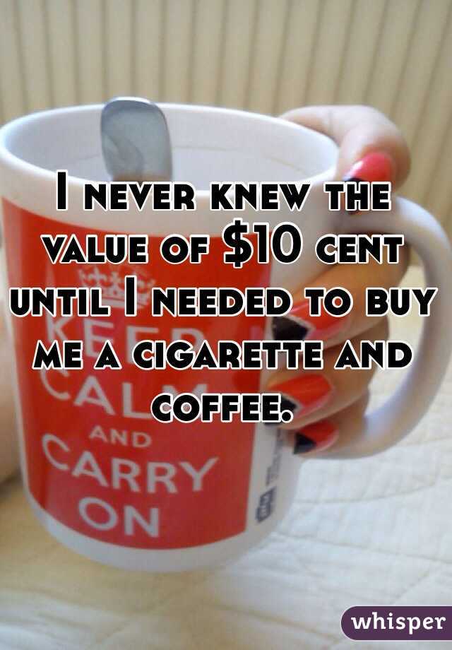 I never knew the value of $10 cent until I needed to buy me a cigarette and coffee. 