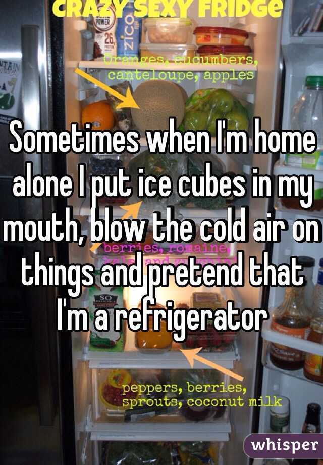 Sometimes when I'm home alone I put ice cubes in my mouth, blow the cold air on things and pretend that I'm a refrigerator 
