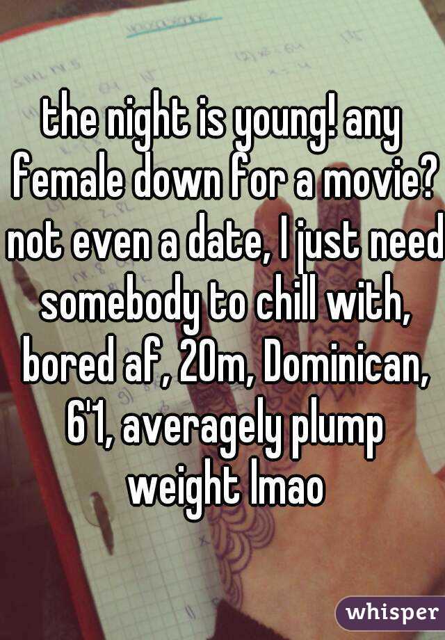 the night is young! any female down for a movie? not even a date, I just need somebody to chill with, bored af, 20m, Dominican, 6'1, averagely plump weight lmao
