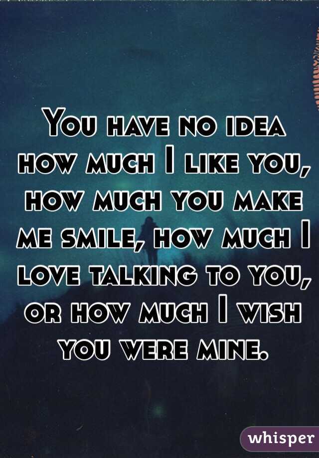 You have no idea how much I like you, how much you make me smile, how much I love talking to you, or how much I wish you were mine.  