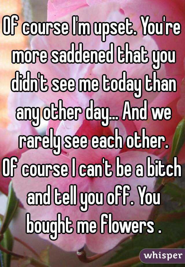 Of course I'm upset. You're more saddened that you didn't see me today than any other day... And we rarely see each other.
Of course I can't be a bitch and tell you off. You bought me flowers .