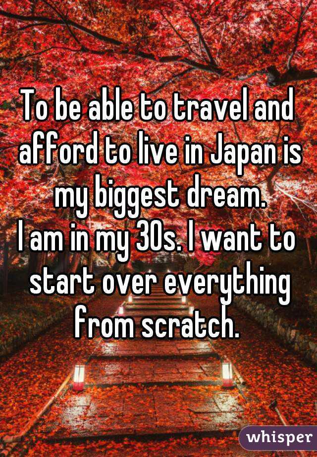 To be able to travel and afford to live in Japan is my biggest dream.
I am in my 30s. I want to start over everything from scratch. 