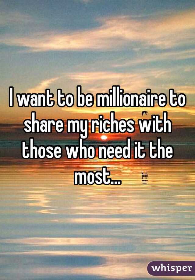I want to be millionaire to share my riches with those who need it the most... 