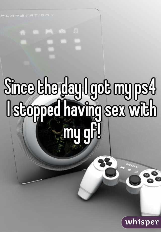 Since the day I got my ps4 I stopped having sex with my gf!