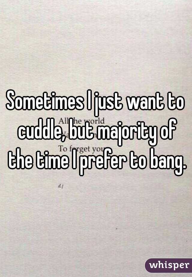 Sometimes I just want to cuddle, but majority of the time I prefer to bang.