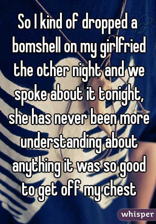So I kind of dropped a bomshell on my girlfried the other night and we spoke about it tonight, she has never been more understanding about anything it was so good to get off my chest