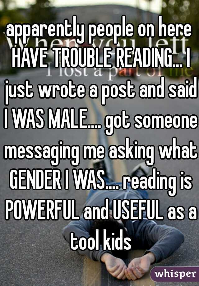 apparently people on here HAVE TROUBLE READING... I just wrote a post and said I WAS MALE.... got someone messaging me asking what GENDER I WAS.... reading is POWERFUL and USEFUL as a tool kids