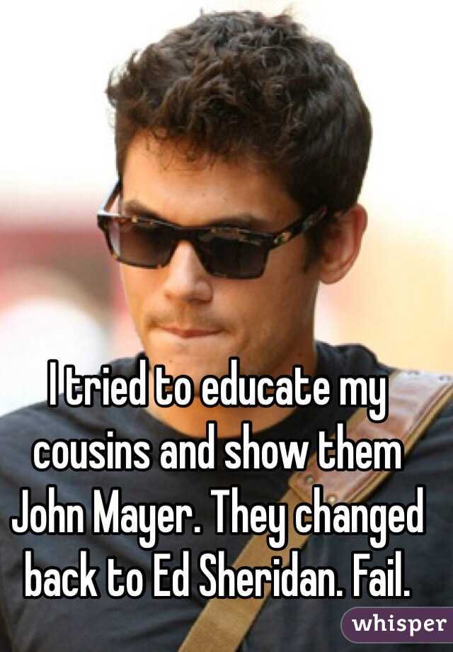 I tried to educate my cousins and show them John Mayer. They changed back to Ed Sheridan. Fail.    