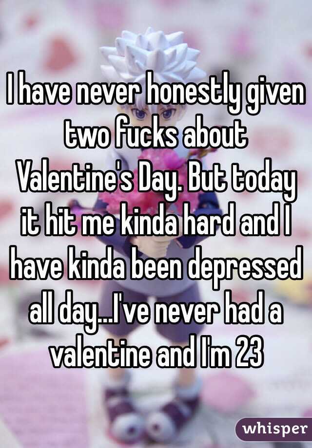 I have never honestly given two fucks about Valentine's Day. But today it hit me kinda hard and I have kinda been depressed all day...I've never had a valentine and I'm 23 