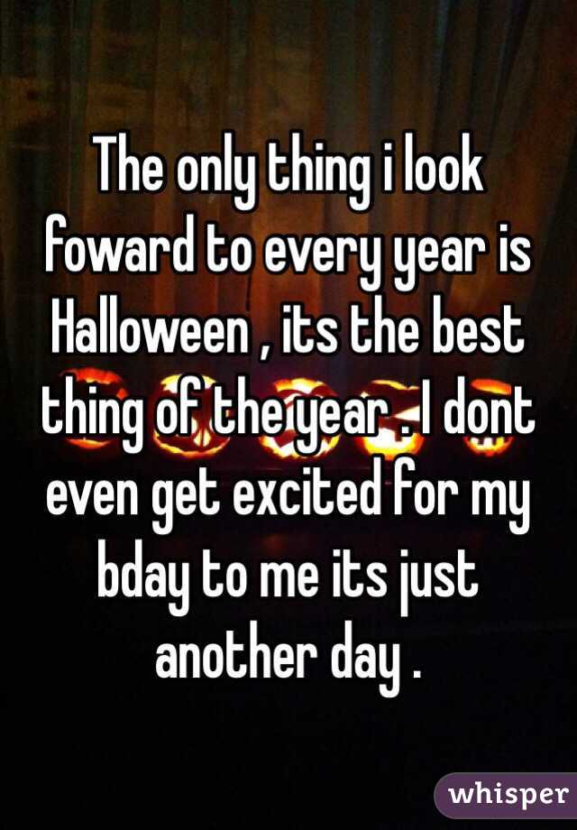 The only thing i look foward to every year is Halloween , its the best thing of the year . I dont even get excited for my bday to me its just another day . 