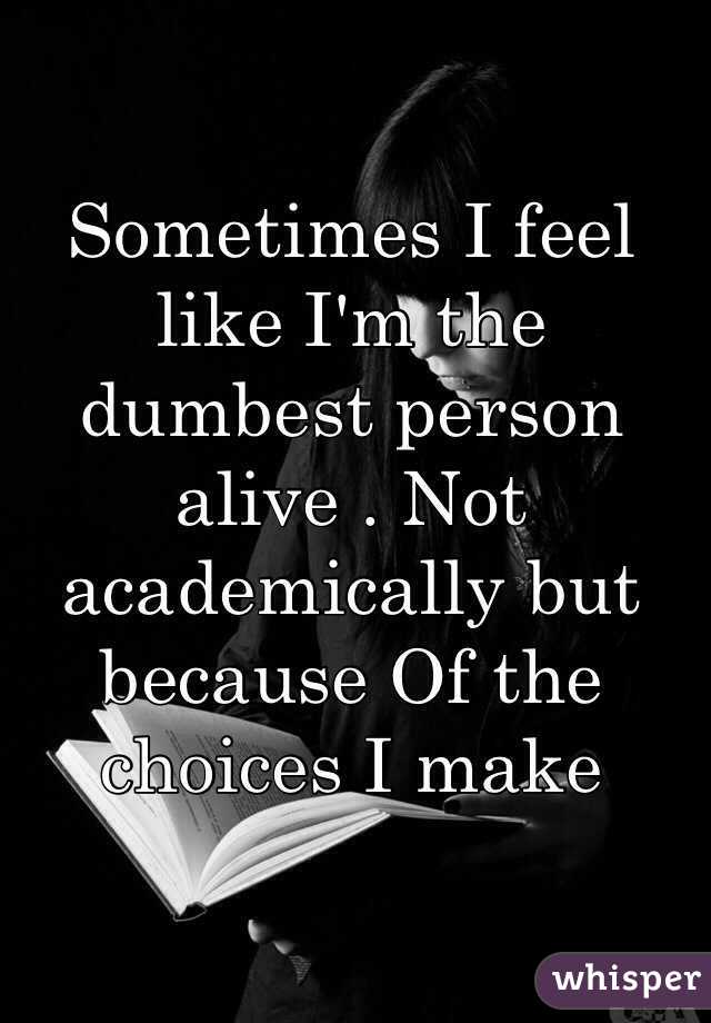 Sometimes I feel like I'm the dumbest person alive . Not academically but because Of the choices I make 