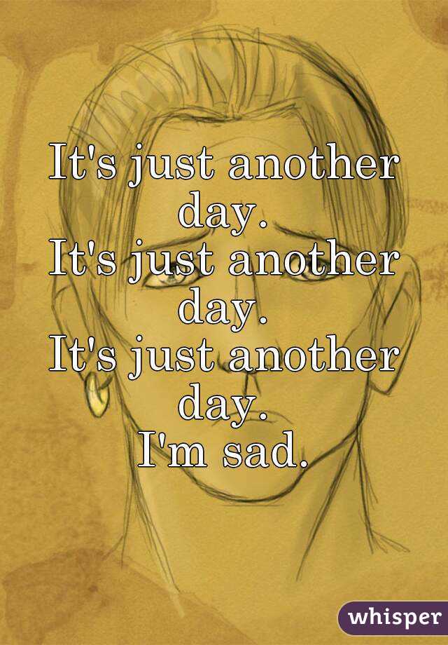 It's just another day. 
It's just another day. 
It's just another day. 
I'm sad.