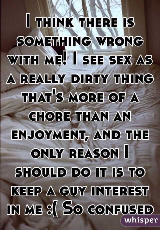 I think there is something wrong with me! I see sex as a really dirty thing that's more of a chore than an enjoyment, and the only reason I should do it is to keep a guy interest in me :( So confused