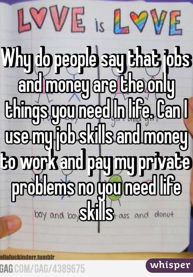 Why do people say that jobs and money are the only things you need In life. Can I use my job skills and money to work and pay my private problems no you need life skills  
