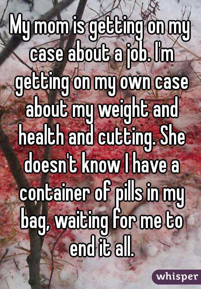 My mom is getting on my case about a job. I'm getting on my own case about my weight and health and cutting. She doesn't know I have a container of pills in my bag, waiting for me to end it all.