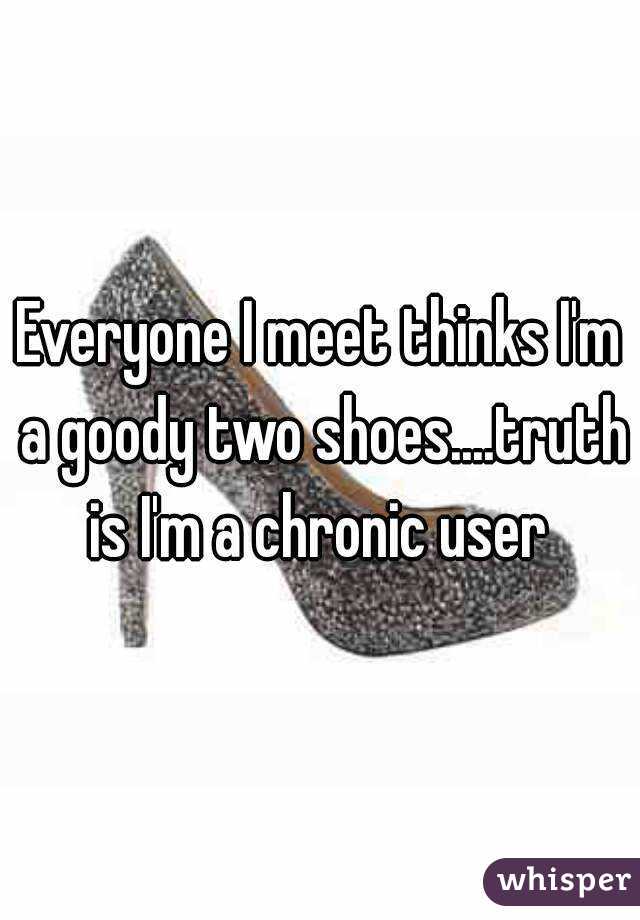 Everyone I meet thinks I'm a goody two shoes....truth is I'm a chronic user 