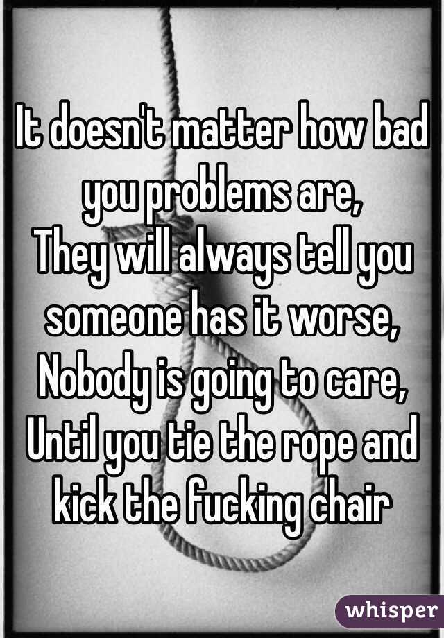 It doesn't matter how bad you problems are,
They will always tell you someone has it worse,
Nobody is going to care,
Until you tie the rope and kick the fucking chair 