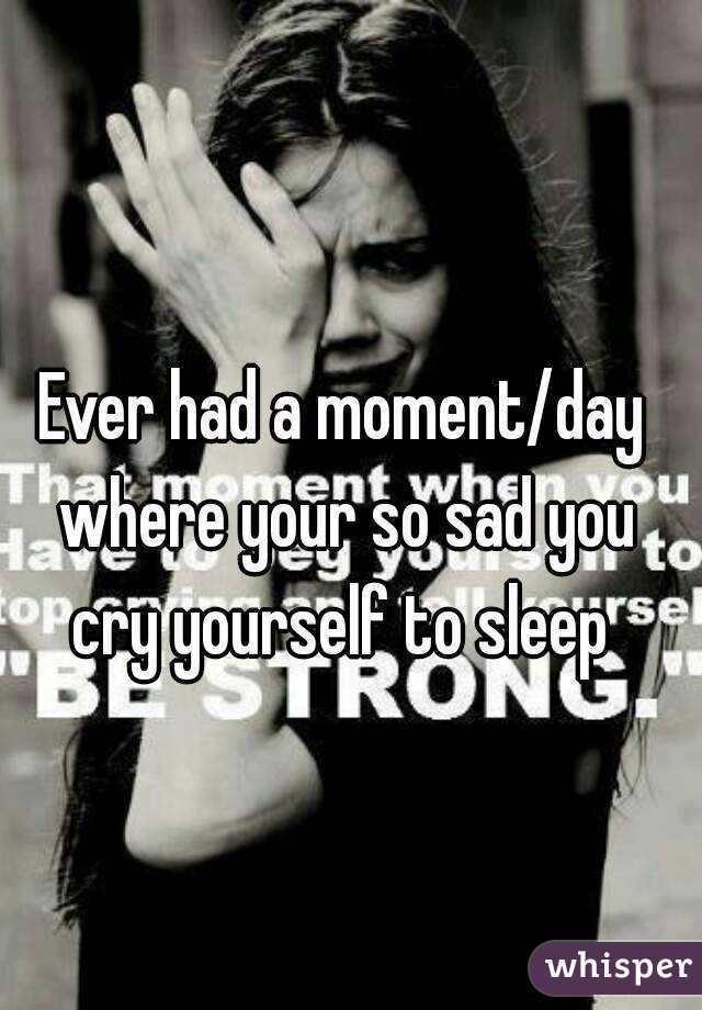 Ever had a moment/day where your so sad you cry yourself to sleep 