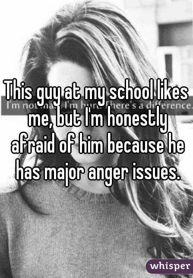 This guy at my school likes me, but I'm honestly afraid of him because he has major anger issues.