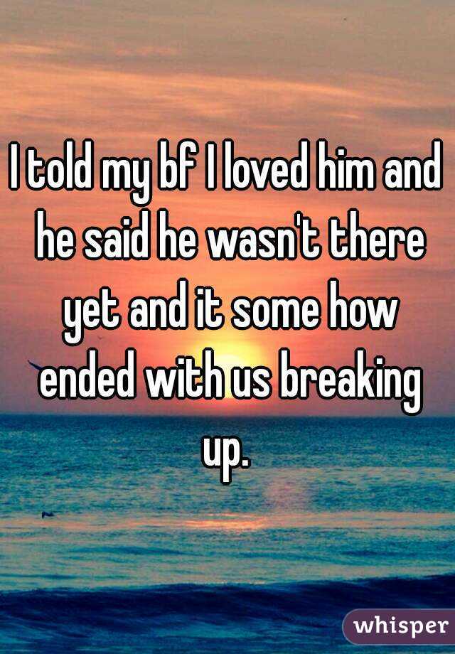 I told my bf I loved him and he said he wasn't there yet and it some how ended with us breaking up. 