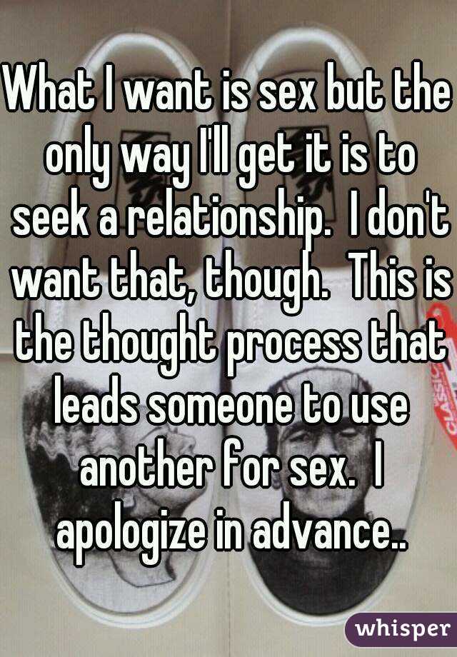 What I want is sex but the only way I'll get it is to seek a relationship.  I don't want that, though.  This is the thought process that leads someone to use another for sex.  I apologize in advance..