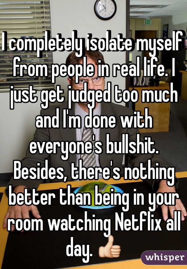 I completely isolate myself from people in real life. I just get judged too much and I'm done with everyone's bullshit. Besides, there's nothing better than being in your room watching Netflix all day. 👍