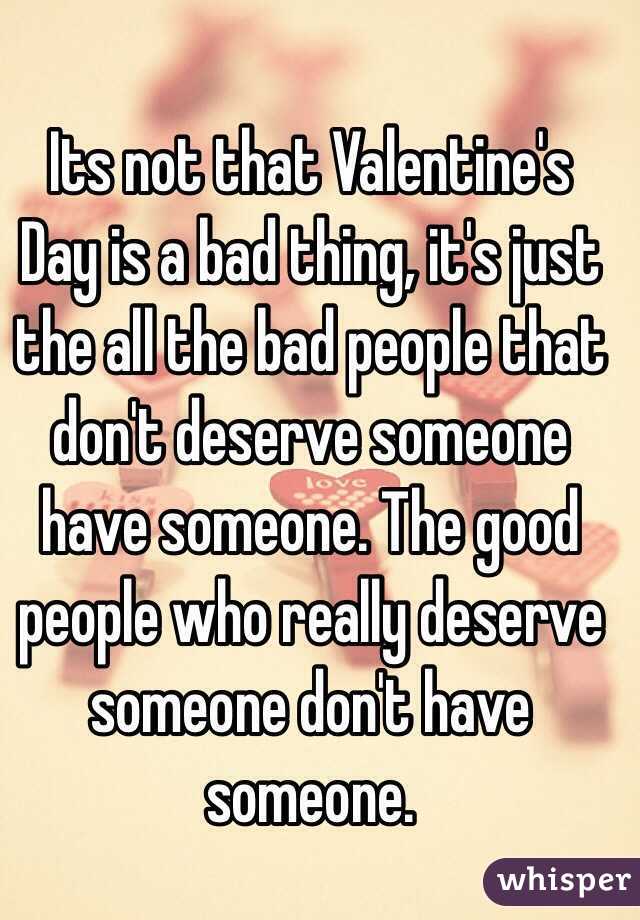 Its not that Valentine's Day is a bad thing, it's just the all the bad people that don't deserve someone have someone. The good people who really deserve someone don't have someone.  