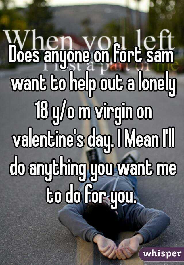 Does anyone on fort sam want to help out a lonely 18 y/o m virgin on valentine's day. I Mean I'll do anything you want me to do for you. 